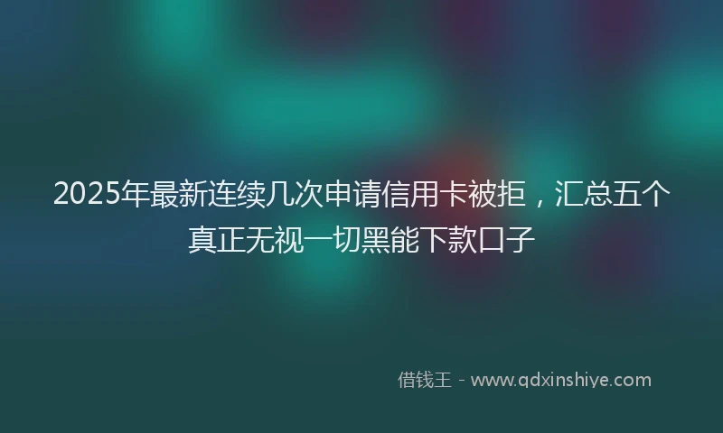 2025年最新连续几次申请信用卡被拒，汇总五个真正无视一切黑能下款口子