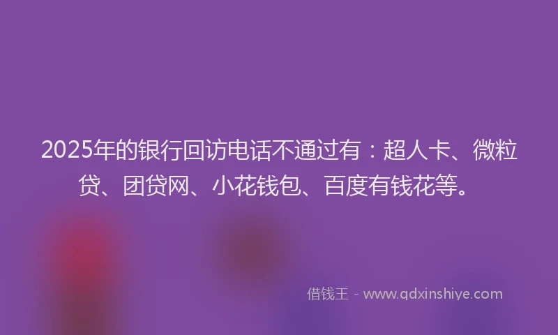 2025年的银行回访电话不通过有：超人卡、微粒贷、团贷网、小花钱包、百度有钱花等。