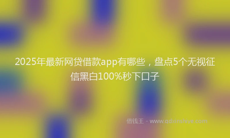 2025年最新网贷借款app有哪些，盘点5个无视征信黑白100%秒下口子