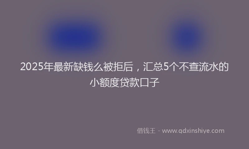 2025年最新缺钱么被拒后，汇总5个不查流水的小额度贷款口子