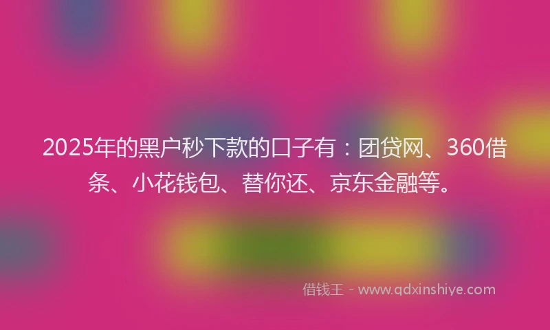 2025年的黑户秒下款的口子有：团贷网、360借条、小花钱包、替你还、京东金融等。