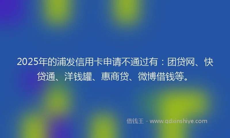 2025年的浦发信用卡申请不通过有：团贷网、快贷通、洋钱罐、惠商贷、微博借钱等。