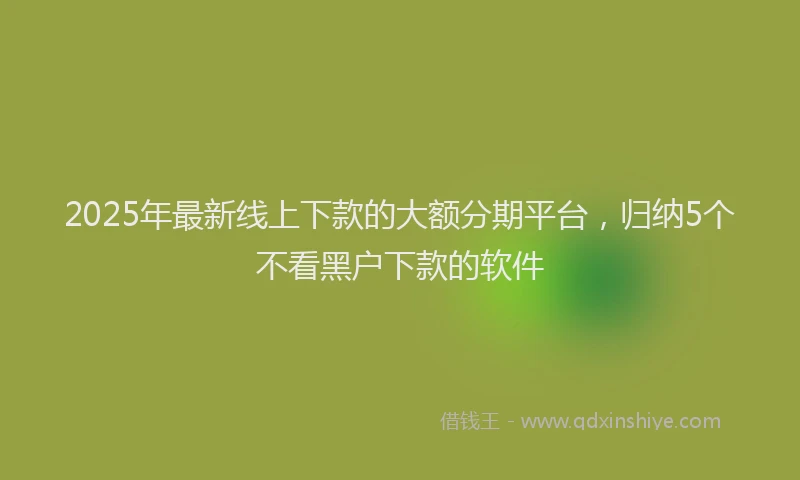 2025年最新线上下款的大额分期平台，归纳5个不看黑户下款的软件