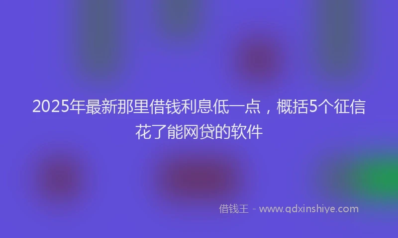 2025年最新那里借钱利息低一点，概括5个征信花了能网贷的软件