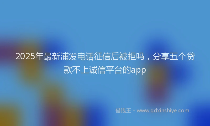 2025年最新浦发电话征信后被拒吗，分享五个贷款不上诚信平台的app