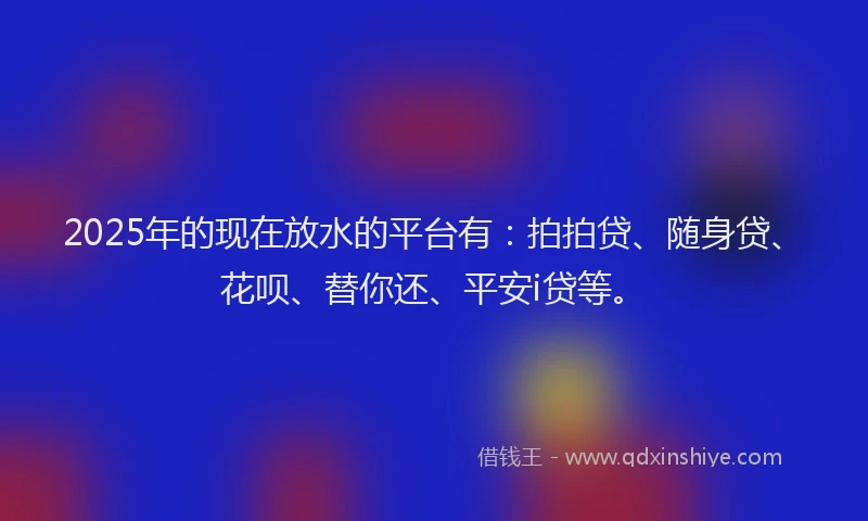 2025年的现在放水的平台有：拍拍贷、随身贷、花呗、替你还、平安i贷等。