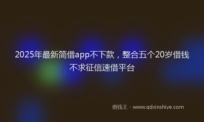 2025年最新简借app不下款，整合五个20岁借钱不求征信速借平台
