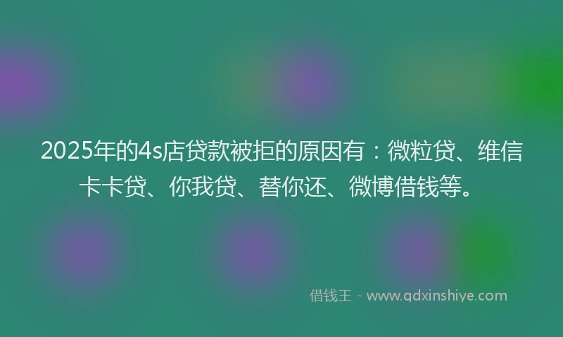 2025年的4s店贷款被拒的原因有：微粒贷、维信卡卡贷、你我贷、替你还、微博借钱等。