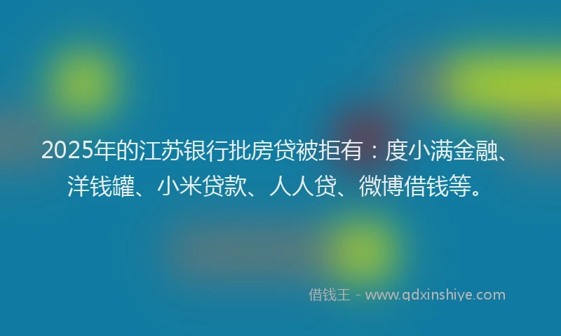 2025年的江苏银行批房贷被拒有：度小满金融、洋钱罐、小米贷款、人人贷、微博借钱等。