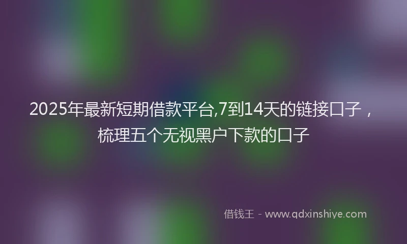 2025年最新短期借款平台,7到14天的链接口子，梳理五个无视黑户下款的口子
