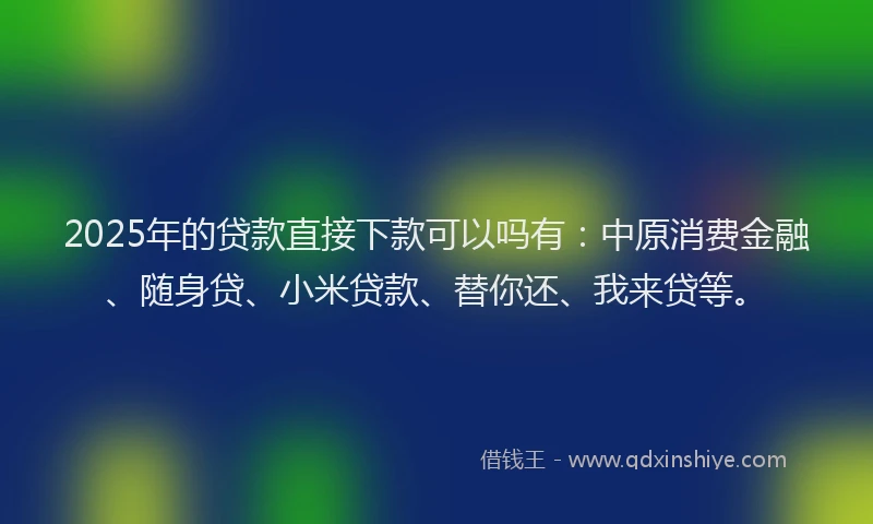 2025年的贷款直接下款可以吗有：中原消费金融、随身贷、小米贷款、替你还、我来贷等。
