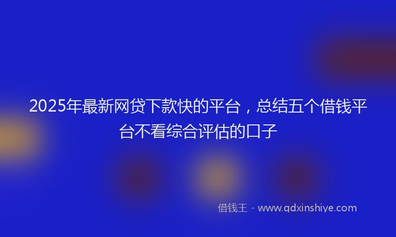 2025年最新网贷下款快的平台，总结五个借钱平台不看综合评估的口子