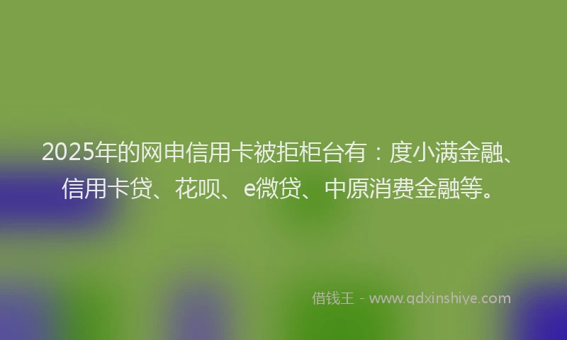 2025年的网申信用卡被拒柜台有：度小满金融、信用卡贷、花呗、e微贷、中原消费金融等。