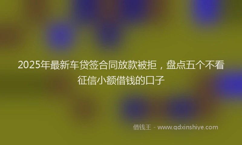 2025年最新车贷签合同放款被拒，盘点五个不看征信小额借钱的口子