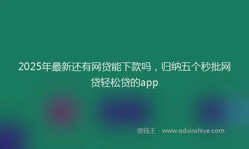 2025年最新还有网贷能下款吗，归纳五个秒批网贷轻松贷的app