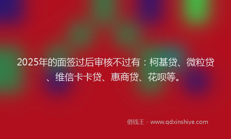 2025年的面签过后审核不过有：柯基贷、微粒贷、维信卡卡贷、惠商贷、花呗等。