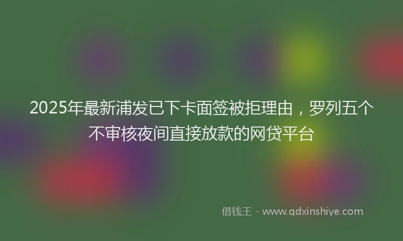 2025年最新浦发已下卡面签被拒理由，罗列五个不审核夜间直接放款的网贷平台
