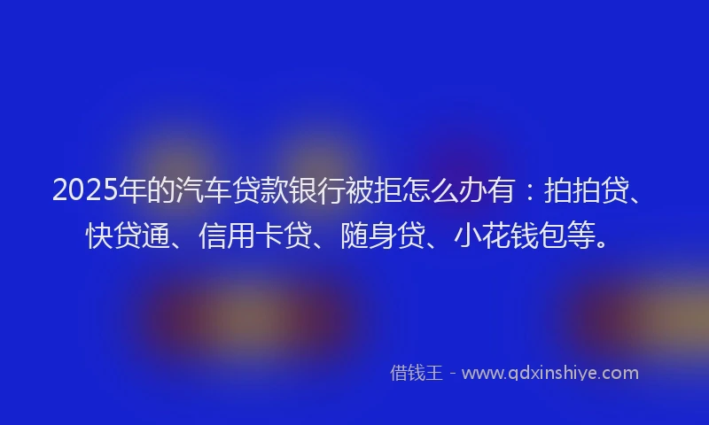 2025年的汽车贷款银行被拒怎么办有：拍拍贷、快贷通、信用卡贷、随身贷、小花钱包等。