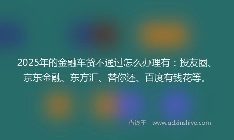 2025年的金融车贷不通过怎么办理有：投友圈、京东金融、东方汇、替你还、百度有钱花等。