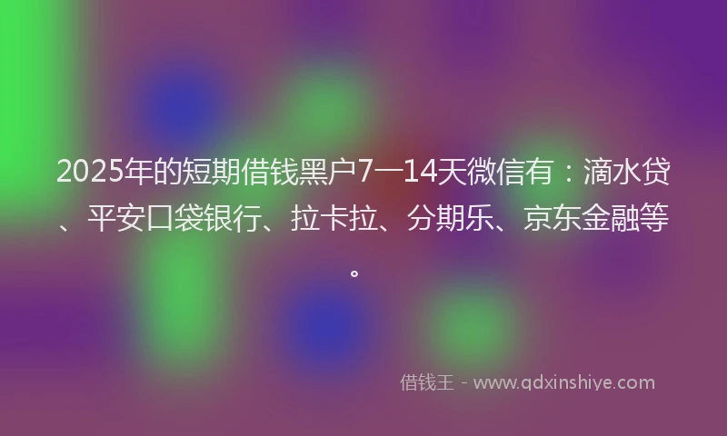 2025年的短期借钱黑户7一14天微信有：滴水贷、平安口袋银行、拉卡拉、分期乐、京东金融等。