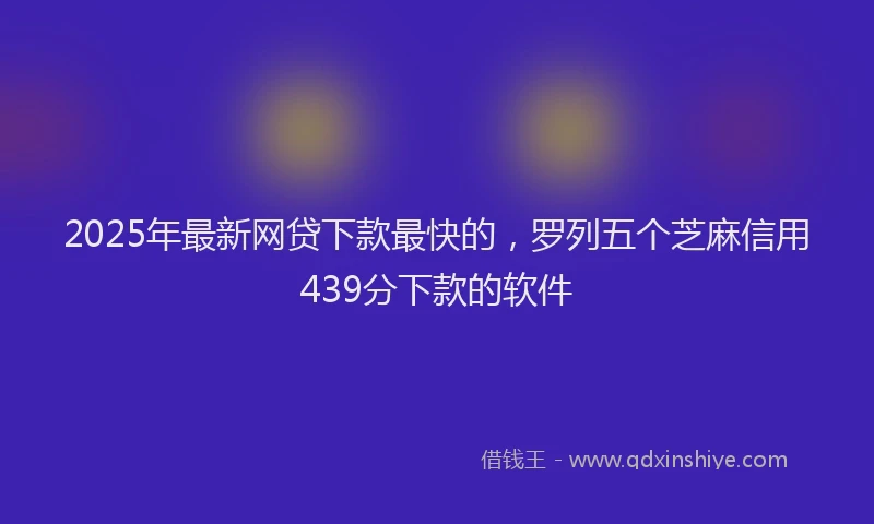 2025年最新网贷下款最快的，罗列五个芝麻信用439分下款的软件