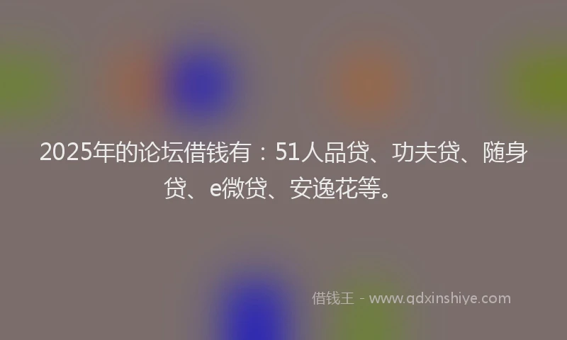 2025年的论坛借钱有：51人品贷、功夫贷、随身贷、e微贷、安逸花等。