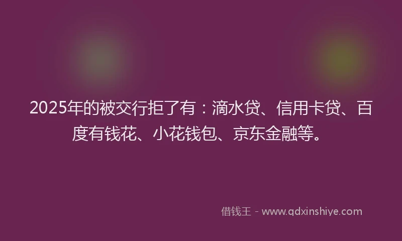 2025年的被交行拒了有：滴水贷、信用卡贷、百度有钱花、小花钱包、京东金融等。