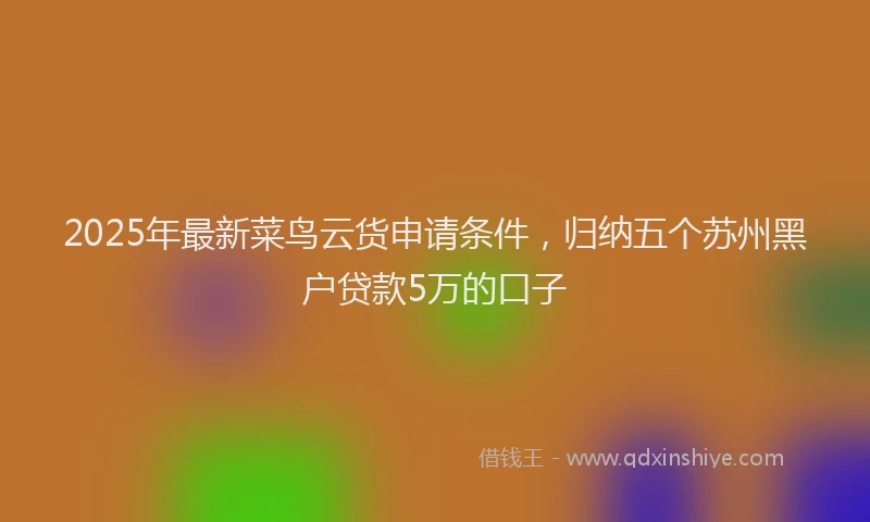 2025年最新菜鸟云货申请条件，归纳五个苏州黑户贷款5万的口子