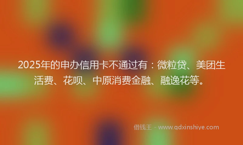 2025年的申办信用卡不通过有：微粒贷、美团生活费、花呗、中原消费金融、融逸花等。