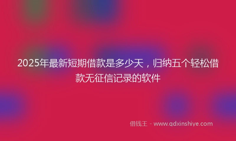 2025年最新短期借款是多少天，归纳五个轻松借款无征信记录的软件