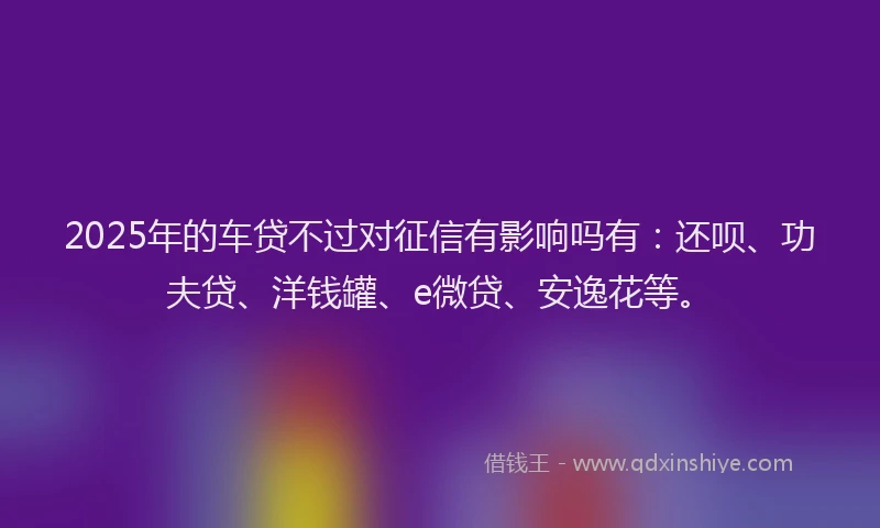 2025年的车贷不过对征信有影响吗有：还呗、功夫贷、洋钱罐、e微贷、安逸花等。