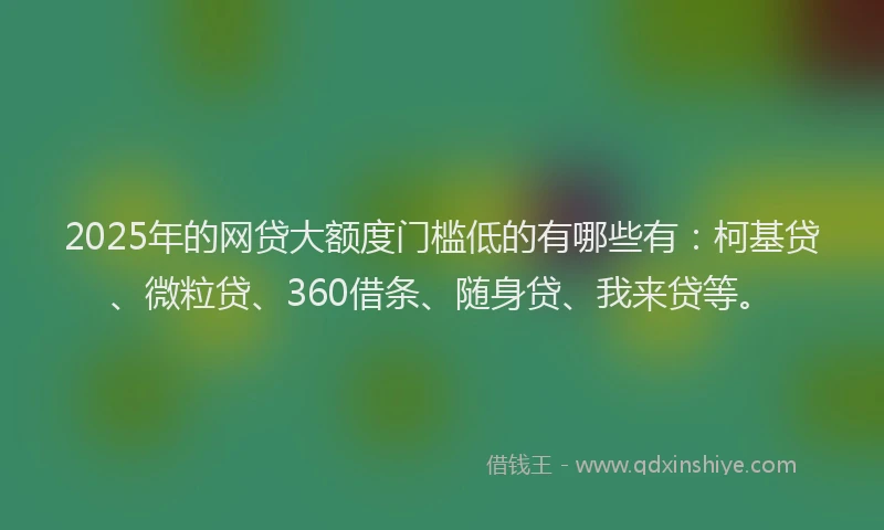 2025年的网贷大额度门槛低的有哪些有：柯基贷、微粒贷、360借条、随身贷、我来贷等。
