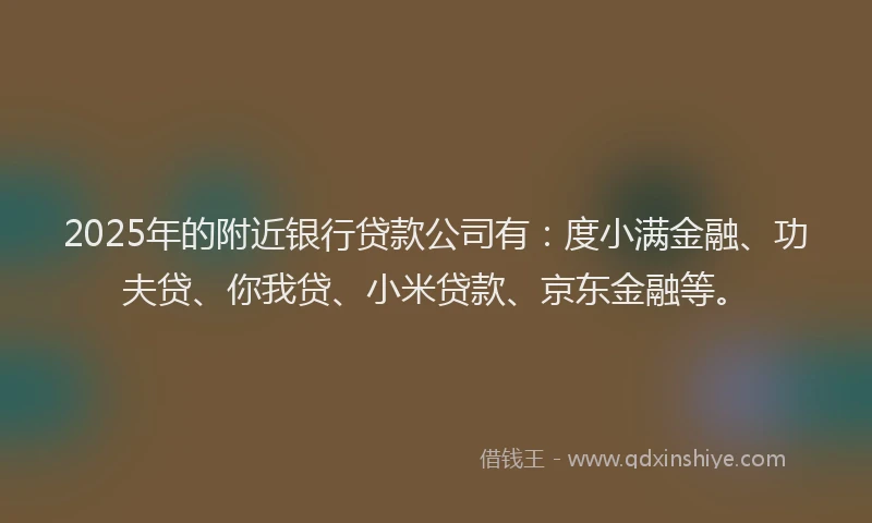 2025年的附近银行贷款公司有：度小满金融、功夫贷、你我贷、小米贷款、京东金融等。