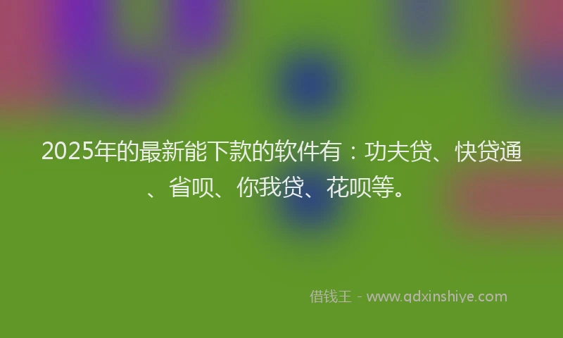 2025年的最新能下款的软件有：功夫贷、快贷通、省呗、你我贷、花呗等。