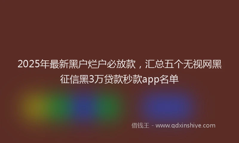 2025年最新黑户烂户必放款，汇总五个无视网黑征信黑3万贷款秒款app名单