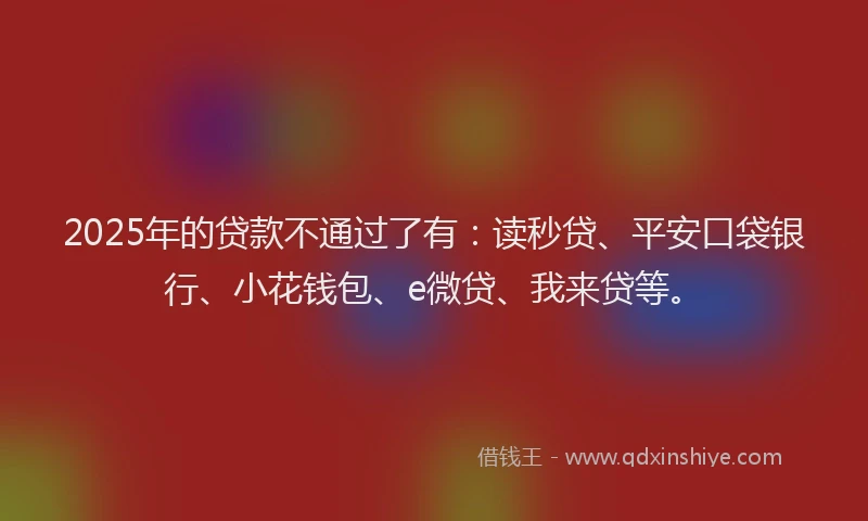 2025年的贷款不通过了有：读秒贷、平安口袋银行、小花钱包、e微贷、我来贷等。