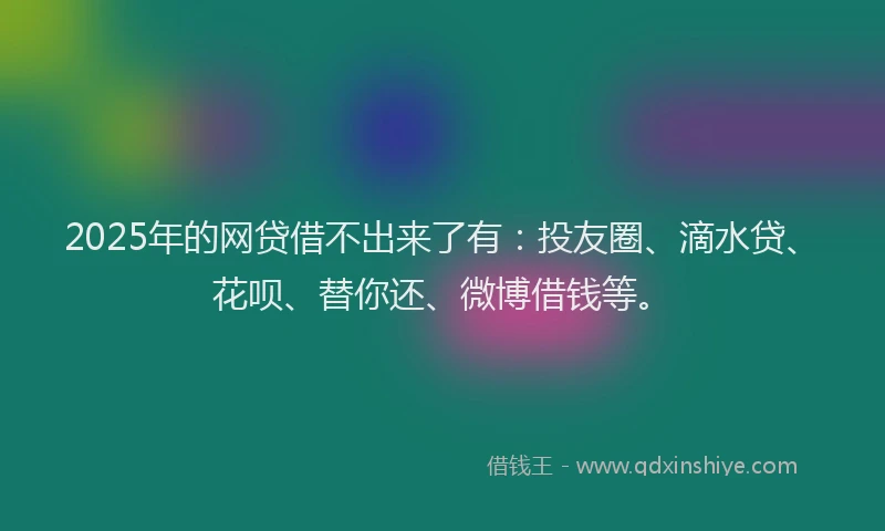 2025年的网贷借不出来了有：投友圈、滴水贷、花呗、替你还、微博借钱等。