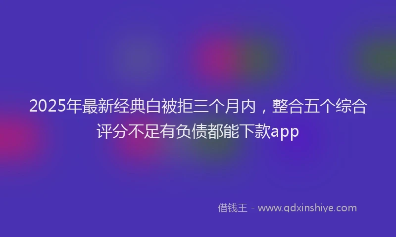 2025年最新经典白被拒三个月内，整合五个综合评分不足有负债都能下款app