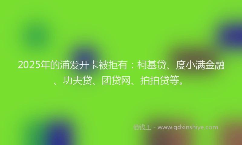 2025年的浦发开卡被拒有：柯基贷、度小满金融、功夫贷、团贷网、拍拍贷等。