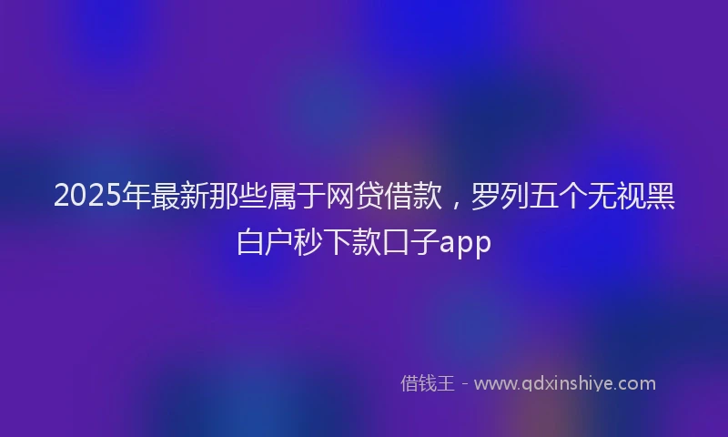 2025年最新那些属于网贷借款，罗列五个无视黑白户秒下款口子app