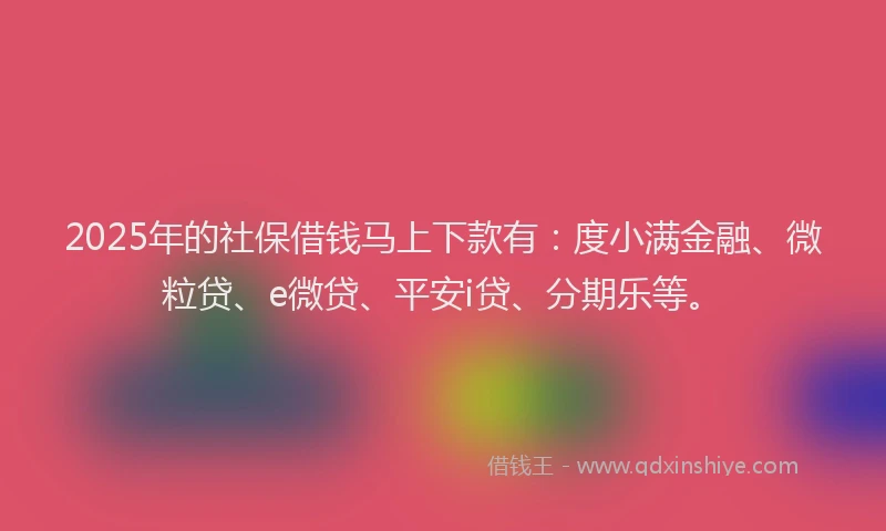 2025年的社保借钱马上下款有：度小满金融、微粒贷、e微贷、平安i贷、分期乐等。