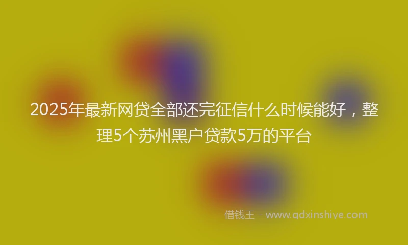 2025年最新网贷全部还完征信什么时候能好，整理5个苏州黑户贷款5万的平台