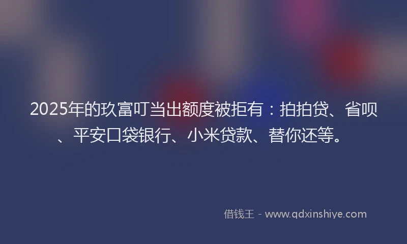 2025年的玖富叮当出额度被拒有：拍拍贷、省呗、平安口袋银行、小米贷款、替你还等。