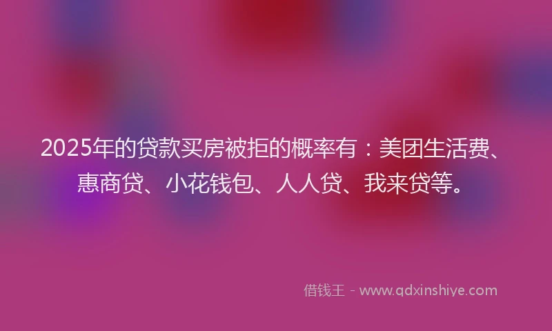 2025年的贷款买房被拒的概率有：美团生活费、惠商贷、小花钱包、人人贷、我来贷等。