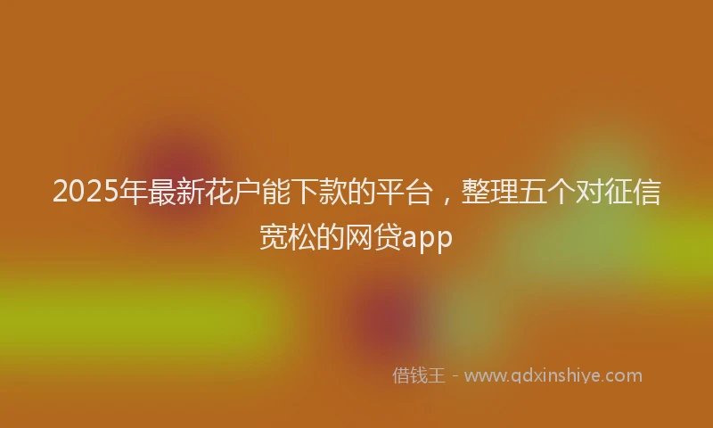 2025年最新花户能下款的平台，整理五个对征信宽松的网贷app