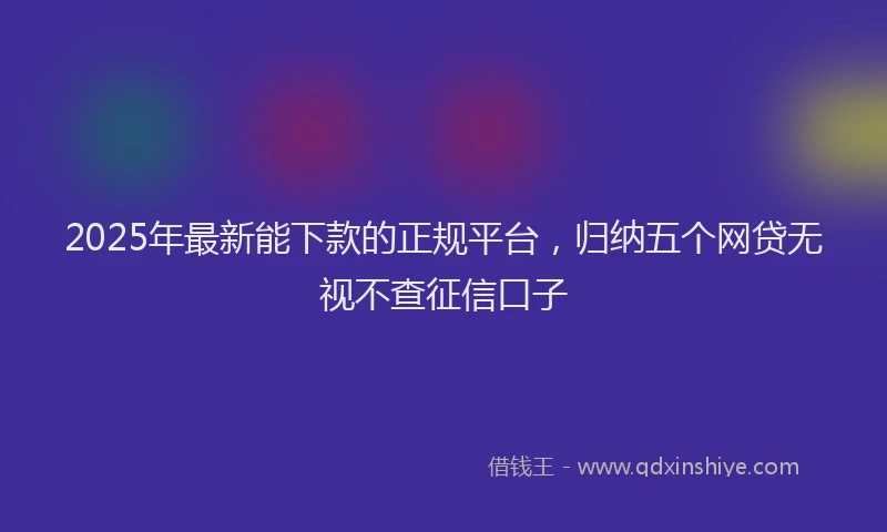 2025年最新能下款的正规平台，归纳五个网贷无视不查征信口子