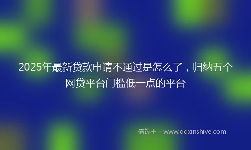 2025年最新贷款申请不通过是怎么了，归纳五个网贷平台门槛低一点的平台
