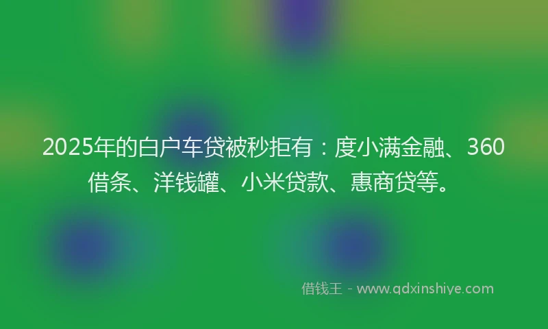 2025年的白户车贷被秒拒有：度小满金融、360借条、洋钱罐、小米贷款、惠商贷等。