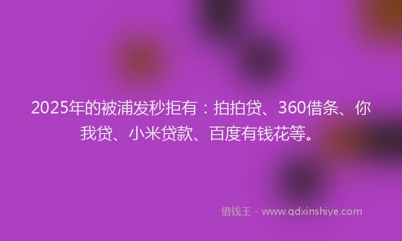2025年的被浦发秒拒有：拍拍贷、360借条、你我贷、小米贷款、百度有钱花等。
