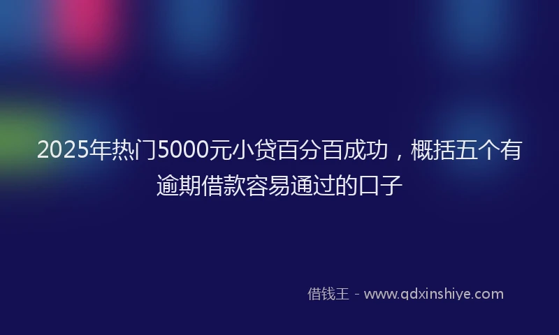 2025年热门5000元小贷百分百成功，概括五个有逾期借款容易通过的口子